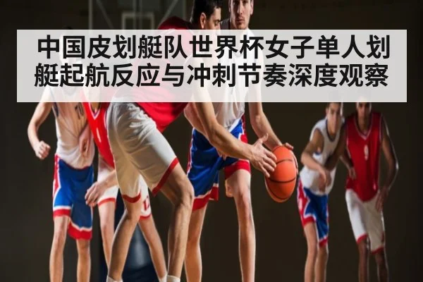 中国皮划艇队世界杯女子单人划艇起航反应与冲刺节奏深度观察